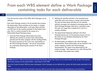 From each WBS element define a Work Package
containing tasks for each deliverable
From the terminal nodes of the WBS, Work Packages can be
defined.
Each Work Package contains a list of activities that produce
the deliverables. These activities can be simple or complex
depending on the deliverables. In all cases, these activities
are NOT part of the resulting schedule for the Project Level
plan. This is a critical concept for the success of a
Deliverables Based Planning process.
1. Once the Work Package deliverables have been
defined, the activities to produce those deliverables
planned and the labor assigned with the resulting BCWS,
the actual execution of the work is the responsibility of
the Work Package Manager – the person accountable
for successfully delivering the outcome of the Work
Package.
2. Defining the detailed activities in the baselined plan
adds little value and creates a change control burden.
This doe not mean these activities are not carefully
defined, managed and adapted to emerging needs. The
Work Package Manager does this in a secondary plan.
This plan can range from a simple list of work to a
complex schedule.
3. The Apportioned Milestones defined in the Work
Package become part of this planning process and are
the anchor of any detailed scheduling by the Work
Package Manager.
4. All deliverables are defined in the Work Package
documentation. These deliverables can be exposed in the
master schedule or held in the Work Package
documentation. This needs to be determined by the
project manager . Both approach are valid. Placing them
in the Master Plan makes more visible.
188
Do Not construct a WBS of the Functional Activities like Design, Code, Test. These are not deliverables of the project. The business
value they produce are the deliverables – place these in the WBS.
Once the Product Focused WBS has been developed, Work Packages can be defined that contain the Deliverables described in the
WBS.
Each Work Package contains the activities, resources, efforts, earned value measurement, dependencies, and assumptions.
ChapterX
 