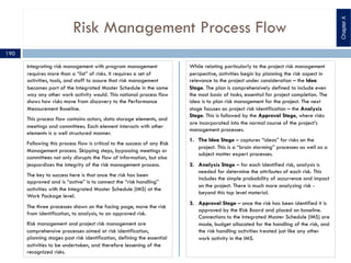 Risk Management Process Flow
Integrating risk management with program management
requires more than a “list” of risks. It requires a set of
activities, tools, and staff to assure that risk management
becomes part of the Integrated Master Schedule in the same
way any other work activity would. This notional process flow
shows how risks move from discovery to the Performance
Measurement Baseline.
This process flow contains actors, data storage elements, and
meetings and committees. Each element interacts with other
elements is a well structured manner.
Following this process flow is critical to the success of any Risk
Management process. Skipping steps, bypassing meetings or
committees not only disrupts the flow of information, but also
jeopardizes the integrity of the risk management process.
The key to success here is that once the risk has been
approved and is “active” is to connect the “risk handling”
activities with the Integrated Master Schedule (IMS) at the
Work Package level.
The three processes shown on the facing page, move the risk
from identification, to analysis, to an approved risk.
Risk management and project risk management are
comprehensive processes aimed at risk identification,
planning stages post risk identification, defining the essential
activities to be undertaken, and therefore lessening of the
recognized risks.
While relating particularly to the project risk management
perspective, activities begin by planning the risk aspect in
relevance to the project under consideration – the Idea
Stage. The plan is comprehensively defined to include even
the most basic of tasks, essential for project completion. The
idea is to plan risk management for the project. The next
stage focuses on project risk identification – the Analysis
Stage. This is followed by the Approval Stage, where risks
are incorporated into the normal course of the project’s
management processes.
1. The Idea Stage – captures “ideas” for risks on the
project. This is a “brain storming” processes as well as a
subject matter expert processes.
2. Analysis Stage – for each identified risk, analysis is
needed for determine the attributes of each risk. This
includes the simple probability of occurrence and impact
on the project. There is much more analyzing risk -
beyond this top level material.
3. Approval Stage – once the risk has been identified it is
approved by the Risk Board and placed on baseline.
Connections to the Integrated Master Schedule (IMS) are
made, budget allocated for the handling of the risk, and
the risk handling activities treated just like any other
work activity in the IMS.
ChapterX
190
 