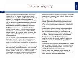 The Risk Registry
Risk management is not a hard science. Risk Management
requires that the risk manager combine the best‒known
technical information with good professional judgment. A key
element of risk management is maintaining the set of
program risks so that the most important risks are prioritized
from the perspective of the program team or organization.
Risk Radar facilitates this process and makes risk
management as simple and straightforward as possible.
The Risk Management too is a risk database that helps
program managers identify, prioritize, and communicate
project risks in a flexible and easy‒to‒use form. This tool
provides standard set of functions to add and delete risks,
together with specialized functions for prioritizing and
retiring project risks.
Each risk can have a user‒defined risk management plan
and a log of historical events. A set of standard detailed
and summary reports can be easily generated to share
project risk information with all members of the development
team.
The number of risks in each probability/impact category by
time frame can be displayed graphically, which allows the
user to visualize risk priorities and easily uncover increasing
levels of detail on specific risks. The tool also provides
flexibility in prioritizing risks through automatic sorting and
risk‒specific movement functions for priority ranking.
The most important part of risk management is to identify the
highest‒priority risks and to keep attention focused on them
as a project evolves over time.
Risk management is a dynamic and proactive process that
requires continuous vigilance. An important risk this month
might not be important next month. It is impossible to predict
all the risks a project might face in the future, and it is futile
to try.
However, future events or conditions that could be a major
threat to a project’s success should be diligently watched.
Risks will pop up, be mitigated, and then hopefully be
relegated to a much lower level of concern, and eventually
be retired. Other risks will likely step in to replace them.
The critical success factor for the risk registry is the
connection between the identified and active risks the risk
handling processes embedded in the Integrated Master
Schedule.
This connection is bi-directional, between the Registry and the
IMS. The Risk ID in embedded in all the work activities in the
IMS, and the IMS WBS number, Control Account, and Work
Package IDs embedded in the Risk Register.
Only by making these connections can the program be
assured that risks are being “handled” as part of the normal
course of business of Program Management.
192
ChapterX
 