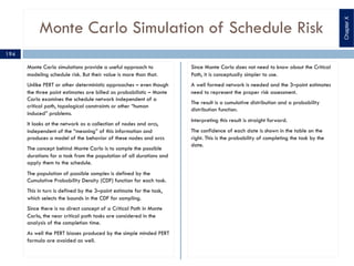 Monte Carlo Simulation of Schedule Risk
Monte Carlo simulations provide a useful approach to
modeling schedule risk. But their value is more than that.
Unlike PERT or other deterministic approaches – even though
the three point estimates are billed as probabilistic – Monte
Carlo examines the schedule network independent of a
critical path, topological constraints or other “human
induced” problems.
It looks at the network as a collection of nodes and arcs,
independent of the “meaning” of this information and
produces a model of the behavior of these nodes and arcs
The concept behind Monte Carlo is to sample the possible
durations for a task from the population of all durations and
apply them to the schedule.
The population of possible samples is defined by the
Cumulative Probability Density (CDF) function for each task.
This in turn is defined by the 3–point estimate for the task,
which selects the bounds in the CDF for sampling.
Since there is no direct concept of a Critical Path in Monte
Carlo, the near critical path tasks are considered in the
analysis of the completion time.
As well the PERT biases produced by the simple minded PERT
formula are avoided as well.
Since Monte Carlo does not need to know about the Critical
Path, it is conceptually simpler to use.
A well formed network is needed and the 3–point estimates
need to represent the proper risk assessment.
The result is a cumulative distribution and a probability
distribution function.
Interpreting this result is straight forward.
The confidence of each date is shown in the table on the
right. This is the probability of completing the task by the
date.
194
ChapterX
 
