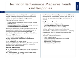 Techncial Performance Measures Trends
and Responses
TPMs are a set of measures that provide the supplier and
acquirer with insight into progress to plan of the technical
solution, the associated risks, and emerging issues.
Technical Performance Measures
§ Provide program management with information to make
better decisions,
§ Increase the probability of delivering a solution that meets
both the requirements and mission need.
Measures of Effectiveness are the operational measures of
success that are closely related to the achievements of the
mission or operational objectives evaluated in the
operational environment, under a specific set of conditions.
Measures of Effectiveness
§ Are stated in units meaningful to the buyer,
§ Focus on capabilities independent of any technical
implementation,
§ Are connected to the mission success.
Measures of Performance characterize physical or functional
attributes relating to the system operation, measured or
estimated under specific conditions.
Measures of Performance
§ Are attributes that assure the system has the capability to
perform,
§ Is an assessment of the system to assure it meets design
requirements to satisfy the MoE.
Key Performance Parameters Represent the capabilities and
characteristics so significant that failure to meet them can be
cause for reevaluation, reassessing, or termination of the
program.
Key Performance Parameters
§ Have a threshold or objective value,
§ Characterize the major drivers of performance,
§ Are considered Critical to Customer (CTC).
Technical Performance Measures are Attributes that
determine how well a system or system element is satisfying
or expected to satisfy a technical requirement or goal.
Technical Performance Measures
§ Assess design progress,
§ Define compliance to performance requirements,
§ Identify technical risk,
§ Are limited to critical thresholds,
§ Include projected performance.
196
ChapterX
 