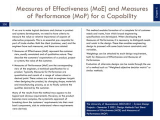 Measures of Effectiveness (MoE) and Measures
of Performance (MoP) for a Capability
If we are to make logical decisions and choices in product
and systems development, we need to have criteria to
measure the value or relative importance of aspects of
alternative proposals. This is an essential pre‒requisite for
part of trade studies. Both the client (customer, user) and the
engineer have such measures, and these are related.
§ Measures of Effectiveness (MoE) represent the customer
view, usually annotated and of qualitative nature. They
describe the customers’ expectations of a product, project
or system; the voice of the customer.
§ Measures of Performance (MoP) are the corresponding
view of the engineer; a technical specification for a
product. Typically Measures for Performance are
quantitative and consist of a range of values about a
desired point. These values are what an engineer targets
when designing the product, by changing shape, materials
and manufacturing process, so as to finally achieve the
qualities desired by the customer.
Many of the results from this method may appear to be
logical and obvious requirements. However, as the product
becomes more complex, the systematic approach of
breaking down the customers’ requirements into their most
basic components, aids to understand where requirements
were derived.
This method enables formation of a complete list of customer
needs and wants, from which broad engineering
specifications are developed. When developing the
Measures of Performance, it is necessary to distinguish needs
and wants in the design. These then enables engineering
design to proceed with some basic known constraints and
variables.
Weightings can be attached to each design requirement,
both for Measures of Effectiveness and Measures of
Performance.
Evaluation of alternate designs can be made through the use
of a method such as “Weighted objective decision matrix” or
similar methods.
200
ChapterX
 
