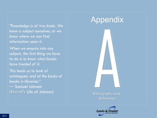 211
ABibliography and
References
Appendix
"Knowledge is of two kinds. We
know a subject ourselves, or we
know where we can find
information upon it.
When we enquire into any
subject, the first thing we have
to do is to know what books
have treated of it.
This leads us to look at
catalogues, and at the backs of
books in libraries.“
— Samuel Johnson
(Boswell's Life of Johnson)
 