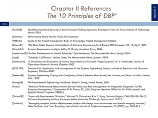 Chapter II References
The 10 Principles of DBP®
[Pruitt03] Modeling Homeland Security: A Value Focused Thinking Approach, Kristopher Pruitt, Air Force Institute of Technology,
March 2003
[Solomon] Performance Based Earned Value, Paul Solomon.
[PMBOK] Guide to the Project Management Body of Knowledge, Project Management Institute.
[Brooks87] “No Silver Bullet: Essence and Accidents of Software Engineering, Fred Brooks, IEEE Computer, 10‒19, April 1987.
[Grady06] Systems Requirements Analysis, Jeffry O. Grady, Academic Press, 2006.
[Henderson08] “Further Development in Earned Schedule,” Kym Henderson, The Measureable News, Spring 2004.
[Lipke] “Schedule is Different,” Walter Lipke, The Measureable News, Summer 2003.
[Vanhoucke] “A Simulation and Evaluation of Earned Value Metrics to Forecast Project Duration,” M. S. Vanhoucke, Journal of
Operations Research Society, October 2007.
[IEEE1220] Standard for Application and Management of the Systems Engineering Process, Institute of Electrical and Electronics
Engineers, 09–Sep–2005
[Stevens98] Systems Engineering: Coping with Complexity, Richard Stevens, Peter Brook, Ken Jackson, and Stuart Arnold, Prentice
Hall, 1998.
[Young04] The Requirements Engineering Handbook, Ralph R. Young, Artech House, 2004
[Pisano] “Technical Performance Measurement, Earned Value, and Risk Management: An Integrated Diagnostic Tool for
Program Management,” Commander N. D. Pisano, SC, USN, Program Executive Office for Air ASW, Assault, and
Special Mission Programs (PEO(A))
[Christel92] “Issues with Requirements Elicitation,” Michael G. Christel and Kyo C. Kang, Technical Report, CMU/SEI–92–TR–12,
Software Engineering Institute, Carnegie Mellon University Pittsburgh, Pennsylvania 15213.
[Danilovic] “Managing complex product development projects with design structure matrices and domain mapping matrices,”
Mike Danilovic and Tyson Browning, International Journal of Project Management, 25 (2007), pp. 300–314.
AppendixA
214
 