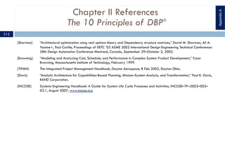 Chapter II References
The 10 Principles of DBP®
[Sharman] “Architectural optimization using real options theory and Dependency structure matrices,” David M. Sharman, Ali A.
Yassine+, Paul Carlile, Proceedings of DETC ’02 ASME 2002 International Design Engineering Technical Conferences
28th Design Automation Conference Montreal, Canada, September 29–October 2, 2002.
[Browning] “Modeling and Analyzing Cost, Schedule, and Performance in Complex System Product Development,” Tyson
Browning, Massachusetts Institute of Technology, February 1999.
[TIPMH] The Integrated Project Management Handbook, Dayton Aerospace, 8 Feb 2002, Dayton Ohio.
[Davis] “Analytic Architecture for Capabilities–Based Planning, Mission–System Analysis, and Transformation,” Paul K. Davis,
RAND Corporation.
[INCOSE] Systems Engineering Handbook: A Guide for System Life Cycle Processes and Activities, INCOSE–TP–2003–002–
03.1, August 2007, www.incose.org
AppendixA
215
 
