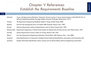 Chapter V References
Establish the Requirements Baseline
[Christel] “Issues with Requirements Elicitation,” Michael G. Christel and Kyo C. Kang, Technical Report, CMU/SEI–92–TR–12,
Software Engineering Institute, Carnegie Mellon University Pittsburgh, Pennsylvania 15213.
[Young] The Requirements Engineering Handbook, Ralph R. Young, ArcTech House, 2004
[Boehm] Software Risk Management, Barry W. Boehm, IEEE Computer Society Press, 1989.
[David] Software Requirements Analysis & Specifications, Alan M. Davis, Prentice Hall, 1990.
[Sommerville] Requirements Engineering: A Good Practice Guide, Ian Sommerville and Pete Sawyer, John Wiley & Sons, 1997.
[Grady] Systems Requirements Practices, Jeffery O. Grady, McGraw Hill, 1993
[Ebert] Four Key Requirements Engineering Techniques, Christof Ebert, IEEE Software, May / June 2006.
[Leveson] Intent Specifications: An Approach to Building Human-Centered Specifications, Aeronautics and Astronautics, MIT.
[Leveson] Sample TCAS Intent Specification, Nancy Leveson and Jon Damon Reese, Software Engineering Corporation .
AppendixA
218
 