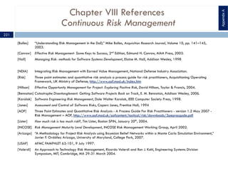 Chapter VIII References
Continuous Risk Management
[Bolles] “Understanding Risk Management in the DoD,” Mike Bolles, Acquisition Research Journal, Volume 10, pp. 141–145,
2003.
[Conrow] Effective Risk Management: Some Keys to Success, 2nd
Edition, Edmund H. Conrow, AIAA Press, 2003.
[Hall] Managing Risk: methods for Software Systems Development, Elaine M. Hall, Addison Wesley, 1998
[NDIA] Integrating Risk Management with Earned Value Management, National Defense Industry Association.
[Risk] Three point estimates and quantitative risk analysis a process guide for risk practitioners, Acquisitioning Operating
Framework, UK Ministry of Defense, http://www.aof.mod.uk/index.htm
[Hillson] Effective Opportunity Management for Project: Exploring Positive Risk, David Hillson, Taylor & Francis, 2004.
[Bennatan] Catastrophe Disentanglement: Getting Software Projects Back on Track, E. M. Bennatan, Addison Wesley, 2006.
[Karolak] Software Engineering Risk Management, Dale Walter Karolak, IEEE Computer Society Press, 1998.
[Jones] Assessment and Control of Software Risks, Capers Jones, Prentice Hall, 1994
[AOF] Three Point Estimates and Quantitative Risk Analysis - A Process Guide For Risk Practitioners - version 1.2 May 2007 -
Risk Management – AOF, http://www.aof.mod.uk/aofcontent/tactical/risk/downloads/3pepracgude.pdf
[Lister] How much risk is too much risk?, Tim Lister, Boston SPIN, January 20th
, 2004.
[INCOSE] Risk Management Maturity Level Development, INCOSE Risk Management Working Group, April 2002.
[Arízaga] “A Methodology for Project Risk Analysis using Bayesian Belief Networks within a Monte Carlo Simulation Environment,”
Javier F. Ordóñez Arízaga, University of Maryland, College Park, 2007.
[USAF] AFMC PAMPHLET 63-101, 9 July 1997.
[Valerdi] An Approach to Technology Risk Management, Ricardo Valerdi and Ron J. Kohl, Engineering Systems Division
Symposium, MIT, Cambridge, MA 29-31 March 2004.
AppendixA
221
 