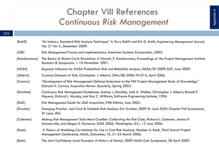 Chapter VIII References
Continuous Risk Management
[Bahill] “An Industry Standard Risk Analysis Technique,” A Terry Bahill and Eric D. Smith, Engineering Management Journal,
Vol. 21 No 4., December 2009.
[ASE] Risk Management Process and Implementation, American Systems Corporation, 2003.
[Kandaswamy] The Basics of Monte Carlo Simulation: A Tutorial, S. Kandaswamy, Proceedings of the Project Management Institute
Seminars & Symposium, 1-10 November 2001.
[NASA] Bayesian Inference for NASA Probabilistic Risk and Reliability Analysis, NASA/SP-2009-569, June 2009.
[Alberts] Common Elements of Risk, Christopher J. Alberts, CMU/SEI-2006-TN-014, April 2006.
[Conrow] “Development of Risk Management Defense Extensions to the PMI Project Management Body of Knowledge,”
Edmund H. Conrow, Acquisition Review Quarterly, Spring 2003.
[Dorofee] Continuous Risk Management Guidebook, Audrey J. Dorofee, Julie A. Walker, Christopher J. Alberts, Ronald P.
Higuera, Richard L. Murphy, and Ray C. Williams, Software Engineering Institute, 1996.
[DoD] Risk Management Guide for DoD Acquisition, Fifth Edition, June 2002.
[Drucker] Emerging Practice: Joint Cost & Schedule Risk Analysis, Eric Drucker, 2009 St. Louis SCEA Chapter Fall Symposium,
St’ Louis, MO.
[Coleman] Making Risk Management Tools More Credible: Calibrating the Risk Cube, Richard L. Coleman, Jessica R.
Summerville, and Megan E. Dameron, SCEA 2006, Washington, D.C., 12 June 2006.
[Book] A Theory of Modeling Correlations for Use in Cost-Risk Analysis, Stephen A. Book, Third Annual Project
Management Conference, NASA, Galveston, TX, 21-22 March 2006.
[Butts] The Joint Confidence Level Paradox: A History of Denial, 2009 NASA Cost Symposium, 28 April 2009.
AppendixA
222
 