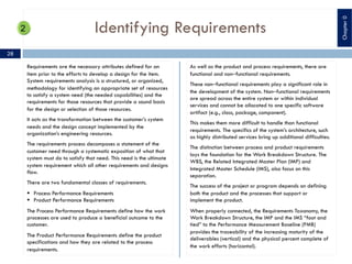 Identifying Requirements
Requirements are the necessary attributes defined for an
item prior to the efforts to develop a design for the item.
System requirements analysis is a structured, or organized,
methodology for identifying an appropriate set of resources
to satisfy a system need (the needed capabilities) and the
requirements for those resources that provide a sound basis
for the design or selection of those resources.
It acts as the transformation between the customer’s system
needs and the design concept implemented by the
organization’s engineering resources.
The requirements process decomposes a statement of the
customer need through a systematic exposition of what that
system must do to satisfy that need. This need is the ultimate
system requirement which all other requirements and designs
flow.
There are two fundamental classes of requirements.
§ Process Performance Requirements
§ Product Performance Requirements
The Process Performance Requirements define how the work
processes are used to produce a beneficial outcome to the
customer.
The Product Performance Requirements define the product
specifications and how they are related to the process
requirements.
As well as the product and process requirements, there are
functional and non‒functional requirements.
These non‒functional requirements play a significant role in
the development of the system. Non‒functional requirements
are spread across the entire system or within individual
services and cannot be allocated to one specific software
artifact (e.g., class, package, component).
This makes them more difficult to handle than functional
requirements. The specifics of the system’s architecture, such
as highly distributed services bring up additional difficulties.
The distinction between process and product requirements
lays the foundation for the Work Breakdown Structure. The
WBS, the Related Integrated Master Plan (IMP) and
Integrated Master Schedule (IMS), also focus on this
separation.
The success of the project or program depends on defining
both the product and the processes that support or
implement the product.
When properly connected, the Requirements Taxonomy, the
Work Breakdown Structure, the IMP and the IMS “foot and
tied” to the Performance Measurement Baseline (PMB)
provides the traceability of the increasing maturity of the
deliverables (vertical) and the physical percent complete of
the work efforts (horizontal).
28
Chapter0
 