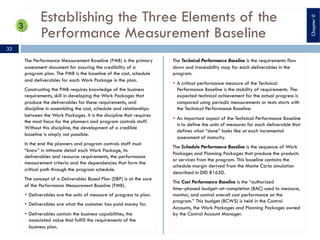 Establishing the Three Elements of the
Performance Measurement Baseline
The Performance Measurement Baseline (PMB) is the primary
assessment document for assuring the credibility of a
program plan. The PMB is the baseline of the cost, schedule
and deliverables for each Work Package in the plan.
Constructing the PMB requires knowledge of the business
requirements, skill in developing the Work Packages that
produce the deliverables for these requirements, and
discipline in assembling the cost, schedule and relationships
between the Work Packages. It is the discipline that requires
the most focus for the planners and program controls staff.
Without this discipline, the development of a credible
baseline is simply not possible.
In the end the planners and program controls staff must
“know” in intimate detail each Work Package, its
deliverables and resource requirements, the performance
measurement criteria and the dependencies that form the
critical path through the program schedule.
The concept of a Deliverables Based Plan (DBP) is at the core
of the Performance Measurement Baseline (PMB).
§ Deliverables are the units of measure of progress to plan.
§ Deliverables are what the customer has paid money for.
§ Deliverables contain the business capabilities, the
associated value that fulfill the requirements of the
business plan.
The Technical Performance Baseline is the requirements flow
down and traceability map for each deliverables in the
program.
§ A critical performance measure of the Technical
Performance Baseline is the stability of requirements. The
expected technical achievement for the actual progress is
compared using periodic measurements or tests starts with
the Technical Performance Baseline.
§ An important aspect of the Technical Performance Baseline
is to define the units of measures for each deliverable that
defines what “done” looks like at each incremental
assessment of maturity.
The Schedule Performance Baseline is the sequence of Work
Packages and Planning Packages that produce the products
or services from the program. This baseline contains the
schedule margin derived from the Monte Carlo simulation
described in DID 81650.
The Cost Performance Baseline is the “authorized
time‒phased budget‒at‒completion (BAC) used to measure,
monitor, and control overall cost performance on the
program.” This budget (BCWS) is held in the Control
Accounts, the Work Packages and Planning Packages owned
by the Control Account Manager.
32
Chapter0
 