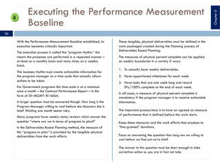 Executing the Performance Measurement
Baseline
With the Performance Measurement Baseline established, its
execution becomes critically important.
The execution process is called the “program rhythm.” this
means the processes are performed in a repeated manner –
at least on a monthly basis and many times on a weekly
basis.
This business rhythm must create actionable information for
the program manager on a time scale that actually allows
actions to be taken.
For Government programs this time scale is at a minimum
once a month – the Contract Performance Report – in the
form of DI‒MGMT‒81466A.
A larger question must be answered though. How long is the
Program Manager willing to wait before she discovers she is
late? Waiting one month seems risky.
Many programs have weekly status reviews which answer the
question “where are we in terms of progress to plan?”
In the Deliverables Based Planning method, the measure of
this “progress to plan” is provided by the tangible physical
deliverables from the work efforts.
These tangible, physical deliverables must be defined in the
work packaged created during the Planning process of
Deliverables Based Planning.
The measures of physical percent complete can be applied
on weekly boundaries in a variety if ways:
1. To actually have weekly deliverables.
2. Have apportioned milestones for each week.
3. Have tasks that are one week long and record
0%/100% complete at the end of each week.
In all cases, a measure of physical percent complete is
mandatory if the program manager is to receive actionable
information.
The important process here is to have an agreed on measure
of performance that is defined before the work starts.
Keep these measures and the work efforts that produce to
“fine grained” durations.
Focus on answering the question How long are we willing to
wait before we find out we’re late?
The answer to this question must be short enough to take
corrective action so you are in fact not late.
36
Chapter0
 