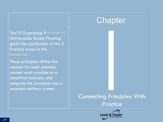 The10 Organizing Principles of
Deliverables Based Planning®
guide the application of the 5
Practice Areas in this
handbook.
These principles define the
reasons for each practice,
connect each practice to a
beneficial outcome, and
integrate the processes into a
seamless delivery system.
47
IConnecting Principles With
Practice
Chapter
 