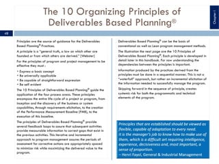 The 10 Organizing Principles of
Deliverables Based Planning®
Principles are the source of guidance for the Deliverables
Based Planning®
Practices.
A principle is a “general truth, a law on which other are
founded or from which others are derived.” [Webster]
For the principles of program and project management to be
effective they must :
§ Express a basic concept
§ Be universally applicable
§ Be capable of straightforward expression
§ Be self evident
The 10 Principles of Deliverables Based Planning®
guide the
application of the four process areas. These principles
encompass the entire life cycle of a project or program, from
inception and the discovery of the business or system
capabilities, through requirements elicitation, to the creation
of the Performance Measurement Baseline (PMB), to the
execution of this baseline.
The principles of Deliverables Based Planning®
provide
several feedback loops to assure that subsequent activities
provide measurable information to correct gaps that exist in
the previous activities. This iterative and incremental
approach to program management assures the periods of
assessment for corrective actions are appropriately spaced
to minimize risk while maximizing the delivered value to the
program.
Deliverables Based Planning® can be the basis of
conventional as well as Lean program management methods.
The illustration the next page are the 10 Principles of
Deliverables Based Planning®. Each principle is developed in
detail later in this handbook. For now understanding the
dependencies between the principles is important.
Information produced by the practices derived from the
principles must be done in a sequential manner. This is not a
“waterfall” approach, but rather an incremental elicitation of
the information needed to successfully manage the program.
Skipping forward in the sequence of principle, creates
systemic risk for both the programmatic and technical
elements of the program.
48
ChapterI
 