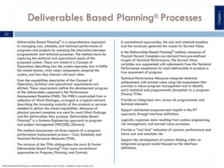 Deliverables Based Planning® Processes
Deliverables Based Planning® is a comprehensive approach
to managing cost, schedule, and technical performance of
programs and projects by assessing the interaction between
programmatic and technical processes. The method starts by
capturing the technical and operational needs of the
proposed system. These are stated in a Concept of
Operations describing how the system operates, how it fulfills
the stated mission, what major components comprise the
system, and how they interact with each other.
From the capabilities description of the Concept of
Operation, technical and operational requirements are
elicited. These requirements define the development progress
of the deliverables captured in the Performance
Measurement Baseline (PMB). This PMB is constructed from a
collection of Work Packages, arranged in a logical network
describing the increasing maturity of the products or services
needed to deliver the stated capabilities. Measures of
physical percent complete are used for each Work Package
and the deliverables they produce. Deliverables Based
Planning® is a Systems Engineering approach to program
and project management [INCOSE], [Stevens].
This method incorporates all three aspects of a program
performance measurement process – Cost, Schedule, and
Technical Performance Measures (TPM).
The inclusion of the TPMs distinguishes the Lewis & Fowler
Deliverables Based Planning® from more conventional
approaches to Program, Planning, and Controls.
In conventional approaches, the cost and schedule baseline
and the variances generate the values for Earned Value.
In the Deliverables Based Planning®
method, measures of
Physical Percent Complete are derived from pre–defined
targets of Technical Performance. The Earned Value
variables are augmented with adjustments from the Technical
Performance compliance for each deliverable to produce a
true assessment of progress.
Technical Performance Measures integrate technical
achievement with earned value using risk assessments that
provides a robust program management tool to identify
early technical and programmatic disruptions to a program.
[Pisano] TPMs:
Provide an integrated view across all programmatic and
technical elements.
Support distributed empowerment implicit in the IPT
approach, through interface definitions.
Logically organizes data resulting from systems engineering,
risk management, and earned value processes.
Provide a "real time" indication of contract performance and
future cost and schedule risk.
Support the development of systems thinking within an
integrated program model focused on the interface
definitions.
ChapterI
52
Deliverables Based Planning ® is a registered trademark of Lewis & Fowler. Copyright ® Lewis & Fowler, 2011
 