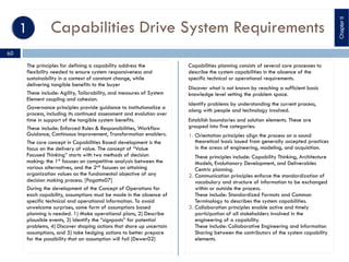 Capabilities Drive System Requirements
The principles for defining a capability address the
flexibility needed to ensure system responsiveness and
sustainability in a context of constant change, while
delivering tangible benefits to the buyer
These include: Agility, Tailorability, and measures of System
Element coupling and cohesion.
Governance principles provide guidance to institutionalize a
process, including its continued assessment and evolution over
time in support of the tangible system benefits.
These include: Enforced Rules & Responsibilities, Workflow
Guidance, Continuous Improvement, Transformation enablers.
The core concept in Capabilities Based development is the
focus on the delivery of value. The concept of “Value
Focused Thinking” starts with two methods of decision
making: the 1st
focuses on competitive analysis between the
various alternatives, and the 2nd focuses on attaining
organization values as the fundamental objective of any
decision making process. [Pagatto07]
During the development of the Concept of Operations for
each capability, assumptions must be made in the absence of
specific technical and operational information. To avoid
unwelcome surprises, some form of assumptions based
planning is needed. 1) Make operational plans, 2) Describe
plausible events, 3) Identify the “signposts” for potential
problems, 4) Discover shaping actions that shore up uncertain
assumptions, and 5) take hedging actions to better prepare
for the possibility that an assumption will fail [Dewer02]
Capabilities planning consists of several core processes to
describe the system capabilities in the absence of the
specific technical or operational requirements.
Discover what is not known by reaching a sufficient basic
knowledge level setting the problem space.
Identify problems by understanding the current process,
along with people and technology involved.
Establish boundaries and solution elements. These are
grouped into five categories:
1. Orientation principles align the process on a sound
theoretical basis issued from generally accepted practices
in the areas of engineering, modeling, and acquisition.
These principles include: Capability Thinking, Architecture
Models, Evolutionary Development, and Deliverables
Centric planning.
2. Communication principles enforce the standardization of
vocabulary and structure of information to be exchanged
within or outside the process.
These include: Standardized Formats and Common
Terminology to describes the system capabilities.
3. Collaboration principles enable active and timely
participation of all stakeholders involved in the
engineering of a capability.
These include: Collaborative Engineering and Information
Sharing between the contributors of the system capability
elements.
ChapterII
60
 