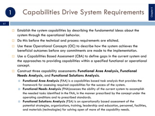 Capabilities Drive System Requirements
¨ Establish the system capabilities by describing the fundamental ideas about the
system through the operational behavior.
¨ Do this before the technical and process requirements are elicited.
¨ Use these Operational Concepts (OC) to describe how the system achieves the
beneficial outcomes before any commitments are made to the implementation.
¨ Use a Capabilities Based Assessment (CBA) to define gaps in the current system and
the approaches to providing capabilities within a specified functional or operational
concept.
¨ Construct three capability assessments: Functional Area Analysis, Functional
Needs Analysis, and Functional Solutions Analysis.
¤ Functional Area Analysis (FAA) is a capabilities based task analysis that provides the
framework for assessing required capabilities for the success of the system.
¤ Functional Needs Analysis (FNA)assesses the ability of the current system to accomplish
the needed tasks identified in the FAA, in the manner prescribed by the concept under the
operating conditions and to prescribed standards.
¤ Functional Solutions Analysis (FSA) is an operationally based assessment of the
potential strategies, organizations, training, leadership and education, personnel, facilities,
and materials (technologies) for solving open of more of the capability needs.
ChapterII
61
 