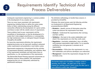 Requirements Identify Technical And
Process Deliverables
Inadequate requirements engineering is a common problem
in the development of any complex system.
There are many issues associated with requirements
engineering, including failure to define the system scope,
failure to foster understanding among the different
communities affected by the development of a given system,
and failure to deal with the volatile nature of requirements.
These problems lead to poor requirements and the
cancellation of development, or else the development of a
system that is later judged unsatisfactory or unacceptable,
has high maintenance costs, or undergoes frequent changes.
[Young04], [Grady06]
By improving requirements elicitation, the requirements
engineering process can be improved, resulting in enhanced
system requirements and potentially a much better system.
Requirements engineering is decomposed into the activities
of requirements elicitation, specification, and validation. Most
of the requirements techniques and tools today focus on
specification, i.e., the representation of the requirements.
The Deliverables Based Planning approach concentrates on
elicitation concerns, those problems with requirements
engineering that are not adequately addressed by
specification techniques.
The elicitation methodology to handle these concerns. Is
provided by [Cristel92].
Whatever the actual process used, the following activities
are fundamental to all Requirement Engineering
processes:[Sommerville05]
§ Elicitation – Identify sources of information about the
system and discover the requirements from these.
§ Analysis – Understand the requirements, their overlaps,
and their conflicts.
§ Validation – Go back to the system stakeholders and
check if the requirements are what they really need.
§ Negotiation – Inevitably, stakeholders’ views will differ,
and proposed requirements might conflict. Try to reconcile
conflicting views and generate a consistent set of
requirements.
§ Documentation – Write down the requirements in a way
that stakeholders and software developers can understand.
§ Management – Control the requirements changes that will
inevitably arise.
ChapterII
62
 
