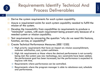 Requirements Identify Technical And
Process Deliverables
¨ Derive the system requirements for each system capability.
¨ Assure a requirement exists for each system capability needed to fulfill the
mission of the system.
¨ Develop the traceability from capabilities to requirements to produce a
“minimalist” system, with each requirement being present only because of a
needed system or mission capability.
¨ Test requirements by answering the question “why do we need this feature,
function, service, or capability?”
¨ Create Technical Performance Measures: [IEEE 1220]
¤ High priority requirements that have an impact on: mission accomplishment,
customer satisfaction, cost, system usefulness.
¤ High risk requirements or those where the desired performance is not currently
being met: the system uses new technology, new constraints have been added,
the performance goal has been increased, but the performance is expected to
improve with time.
¤ Requirements where performance can be controlled.
¤ Requirements where the program manager is able to rebalance cost, schedule
and performance.
ChapterII
63
 