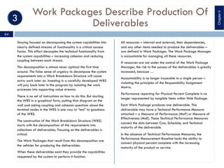 Work Packages Describe Production Of
Deliverables
Staying focused on decomposing the system capabilities into
clearly defined streams of functionality is a critical success
factor. This effort decouples the technical functionality from
the system capabilities – increasing cohesion and reducing
coupling between each stream.
This decomposition is almost never optimal the first time
around. The false sense of urgency to decompose the system
requirements into a Work Breakdown Structure will cause
extra work later on. Investing in a carefully developed WBS
will pay back later in the program by isolating the work
processes into supporting value streams.
There is no set of instructions on how to do this. But starting
the WBS in a graphical form, putting that diagram on the
wall and asking coupling and cohesion questions about the
terminal nodes in the WBS is one way to “test” to goodness
of the WBS.
The construction of the Work Breakdown Structure (WBS)
starts with the decomposition of the requirements into
collections of deliverables. Focusing on the deliverables is
critical.
The Work Packages that result from this decomposition are
the vehicles for producing the deliverables.
When these deliverables exist they provide the capabilities
requested by the system to perform it function.
All resources – internal and external, their dependencies,
and any other items needed to produce the deliverables –
are defined in Work Packages. The Work Package Manager
is accountable for managing all these resources.
If resources are not under the control of the Work Package
Manager, the risk to the success of the deliverables is greatly
increased, because …
Accountability is no longer traceable to a single person –
violating the principles of the Responsibility Assignment
Matrix.
Performance reporting for Physical Percent Complete is no
longer represented by tangible items within Wok Package.
Each Work Package produces one deliverable. This
deliverable may have a Technical Performance Measure
attached – a Measure of Performance (MoP) or Measure of
Effectiveness (MoE). These Technical Performance Measures
connect the dots between Cost, Schedule, and Technical
maturity of the deliverable.
In the absence of Technical Performance Measures, the
Performance Measurement Baseline lacks the ability to
connect physical percent complete with the increasing
maturity of the product or service.
ChapterII
64
 