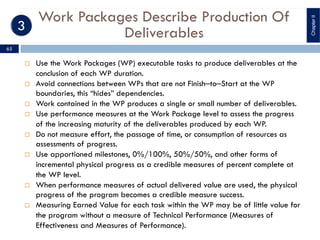 Work Packages Describe Production Of
Deliverables
¨ Use the Work Packages (WP) executable tasks to produce deliverables at the
conclusion of each WP duration.
¨ Avoid connections between WPs that are not Finish‒to‒Start at the WP
boundaries, this “hides” dependencies.
¨ Work contained in the WP produces a single or small number of deliverables.
¨ Use performance measures at the Work Package level to assess the progress
of the increasing maturity of the deliverables produced by each WP.
¨ Do not measure effort, the passage of time, or consumption of resources as
assessments of progress.
¨ Use apportioned milestones, 0%/100%, 50%/50%, and other forms of
incremental physical progress as a credible measures of percent complete at
the WP level.
¨ When performance measures of actual delivered value are used, the physical
progress of the program becomes a credible measure success.
¨ Measuring Earned Value for each task within the WP may be of little value for
the program without a measure of Technical Performance (Measures of
Effectiveness and Measures of Performance).
ChapterII
65
 