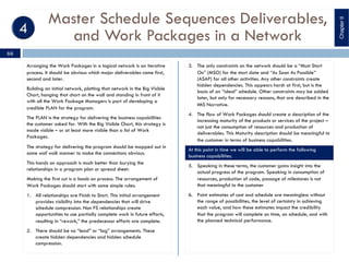 Master Schedule Sequences Deliverables,
and Work Packages in a Network
Arranging the Work Packages in a logical network is an iterative
process. It should be obvious which major deliverables come first,
second and later.
Building an initial network, plotting that network in the Big Visible
Chart, hanging that chart on the wall and standing in front of it
with all the Work Package Managers is part of developing a
credible PLAN for the program.
The PLAN is the strategy for delivering the business capabilities
the customer asked for. With the Big Visible Chart, this strategy is
made visible – or at least more visible than a list of Work
Packages.
The strategy for delivering the program should be mapped out in
some wall walk manner to make the connections obvious.
This hands on approach is much better than burying the
relationships in a program plan or spread sheet.
Making the first cut is a hands on process. The arrangement of
Work Packages should start with some simple rules:
1. All relationships are Finish to Start. This initial arrangement
provides visibility into the dependencies that will drive
schedule compression. Non FS relationships create
opportunities to use partially complete work in future efforts,
resulting in “rework,” the predecessor efforts are complete.
2. There should be no “lead” or “lag” arrangements. These
create hidden dependencies and hidden schedule
compression.
3. The only constraints on the network should be a “Must Start
On” (MSO) for the start date and “As Soon As Possible”
(ASAP) for all other activities. Any other constraints create
hidden dependencies. This appears harsh at first, but is the
basis of an “ideal” schedule. Other constraints may be added
later, but only for necessary reasons, that are described in the
IMS Narrative.
4. The flow of Work Packages should create a description of the
increasing maturity of the products or services of the project –
not just the consumption of resources and production of
deliverables. This Maturity description should be meaningful to
the customer in terms of business capabilities.
At this point in time we will be able to perform the following
business capabilities.
5. Speaking in these terms, the customer gains insight into the
actual progress of the program. Speaking in consumption of
resources, production of code, passage of milestones is not
that meaningful to the customer
6. Point estimates of cost and schedule are meaningless without
the range of possibilities, the level of certainty in achieving
each value, and how these estimates impact the credibility
that the program will complete on time, on schedule, and with
the planned technical performance.
ChapterII
66
 