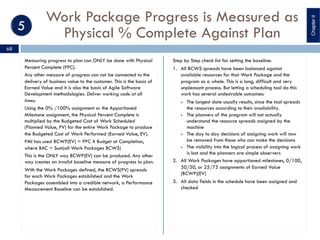 Work Package Progress is Measured as
Physical % Complete Against Plan
Measuring progress to plan can ONLY be done with Physical
Percent Complete (PPC).
Any other measure of progress can not be connected to the
delivery of business value to the customer. This is the basis of
Earned Value and it is also the basis of Agile Software
Development methodologies. Deliver working code at all
times.
Using the 0% /100% assignment or the Apportioned
Milestone assignment, the Physical Percent Complete is
multiplied by the Budgeted Cost of Work Scheduled
(Planned Value, PV) for the entire Work Package to produce
the Budgeted Cost of Work Performed (Earned Value, EV).
PMI has used BCWP(EV) = PPC X Budget at Completion,
where BAC = Sum(all Work Packages BCWS)
This is the ONLY way BCWP(EV) can be produced. Any other
way creates an invalid baseline measure of progress to plan.
With the Work Packages defined, the BCWS(PV) spreads
for each Work Packages established and the Work
Packages assembled into a credible network, a Performance
Measurement Baseline can be established.
Step by Step check list for setting the baseline:
1. All BCWS spreads have been balanced against
available resources for that Work Package and the
program as a whole. This is a long, difficult and very
unpleasant process. But letting a scheduling tool do this
work has several undesirable outcomes:
§ The longest date usually results, since the tool spreads
the resources according to their availability.
§ The planners of the program will not actually
understand the resource spreads assigned by the
machine
§ The day to day decisions of assigning work will now
be removed from those who can make the decisions
§ The visibility into the logical process of assigning work
is lost and the planners are simple observers
2. All Work Packages have apportioned milestones, 0/100,
50/50, or 25/75 assignments of Earned Value
(BCWP)(EV)
3. All data fields in the schedule have been assigned and
checked
ChapterII
68
 