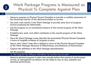 Work Package Progress is Measured as
Physical % Complete Against Plan
¨ Measure progress as Physical Percent Complete to provide a credible assessment of
the increasing maturity of the delivered product or service.
¨ Use each work activity in the Work Package to provide some form of progress
toward producing the deliverable.
¨ Use this progress as an incremental measure of the overall progress of the Work
Package.
¨ Predefine how each work effort contributes to the overall progress of the Work
Package.
¨ Have the Work Package owner describe the incremental Physical Percent Complete
is terms of tangible evidence of progress to plan.
¨ Assure what “done” looks like is defined in terms of the Physical Percent Complete
of the Work Package, Measures of Effectiveness, and Measures of Performance.
¨ Capture this definition in the Work Package documentation.
¨ Ask the question:
¤ How Long Are You Willing to Wait Before You Find Out You Are Late?
¨ Measure physical progress to plan soon enough before that period of performance
arrives, so management corrections can be made to stay on cost, schedule and
technical performance.
ChapterII
69
 