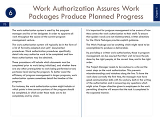 Work Authorization Assures Work
Packages Produce Planned Progress
The work authorization system is used by the program
manager and his or her designees in order to approve all
work throughout the course of the current program
management venture.
The work authorization system will typically be in the form of
a list of formally adopted and well‒ documented
procedures. Work authorization procedures specifically
detail who may authorize work to be completed and how
those authorizations may be obtained.
These procedures will include which documents must be
completed prior to work being initialized, and whether there
are any other prerequisites to work being performed at any
particular level during the program. To better assist the
efficiency of program management in larger programs, work
authorization systems sometimes detail the timeline of the
program.
For instance, the work authorization system might include at
which points in time certain portions of the program should
be completed, in which order those tasks are to be
completed, and by whom.
It is important for program management to be aware of how
they convey the work authorization to their staff. To ensure
that spoken words are not misinterpreted, written directions
for the Work Packages provide explicit guidance.
The Work Package can be anything which might need to be
accomplished to produce a deliverable.
By providing a written work authorization, those in program
management can be assured that their wish to have the job
done by the right people, at the correct time, and in the right
order.
The Project Manager needs to be cautious to write out the
exact steps on the work authorization. This prevents
misunderstandings and mistakes along the line. To have the
work done correctly the first time, the manager must have
good communication skills with his workers, both in the writing
of the authorization and in answering any questions which
might arise. Proper direction given to employees in the work
permitting directive will ensure that the task is completed in
the expected manner.
ChapterII
70
 