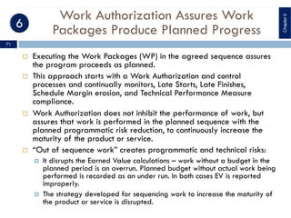 Work Authorization Assures Work
Packages Produce Planned Progress
¨ Executing the Work Packages (WP) in the agreed sequence assures
the program proceeds as planned.
¨ This approach starts with a Work Authorization and control
processes and continually monitors, Late Starts, Late Finishes,
Schedule Margin erosion, and Technical Performance Measure
compliance.
¨ Work Authorization does not inhibit the performance of work, but
assures that work is performed in the planned sequence with the
planned programmatic risk reduction, to continuously increase the
maturity of the product or service.
¨ “Out of sequence work” creates programmatic and technical risks:
¤ It disrupts the Earned Value calculations – work without a budget in the
planned period is an overrun. Planned budget without actual work being
performed is recorded as an under run. In both cases EV is reported
improperly.
¤ The strategy developed for sequencing work to increase the maturity of
the product or service is disrupted.
ChapterII
71
 