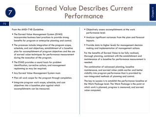 Earned Value Describes Current
Performance
From the ANSI‒748 Guideline:
§ The Earned Value Management System (EVMS)
incorporates business best practices to provide strong
benefits for program or enterprise planning and control.
§ The processes include integration of the program scope,
schedule, and cost objectives, establishment of a baseline
plan for accomplishment of program objectives and the use
of earned value techniques for performance measurement
during the execution of the program.
§ The EVMS provides a sound basis for problem
identification, corrective actions, and management
replanning as may be required.
§ Any Earned Value Management System must:
§ Plan all work scope for the program through completion.
§ Integrate program work scope, schedule, and cost
objectives into a baseline plan against which
accomplishments can be measured.
§ Objectively assess accomplishments at the work
performance level.
§ Analyze significant variances from the plan and forecast
impacts.
§ Provide data to higher levels for management decision
making and implementation of management actions.
For the benefits of Earned Value to be fully realized,
thorough planning, combined with the establishment and
maintenance of a baseline for performance measurement is
needed.
The combination of advanced planning, baseline
maintenance, and earned value yields earlier and better
visibility into program performance than is provided by
non‒integrated methods of planning and control.
The key to success is to establish the performance baseline at
the Work Package level. The Work Package is the point at
which work is planned, progress is measured, and earned
value computed.
ChapterII
72
 