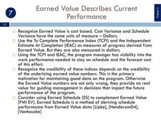 Earned Value Describes Current
Performance
¨ Recognize Earned Value is cost based. Cost Variance and Schedule
Variance have the same units of measure – Dollars.
¨ Use the To Complete Performance Index (TCPI) and the Independent
Estimate At Completion (IEAC) as measures of progress derived from
Earned Value. But they are also measured in dollars.
¨ Using the TCPI and IEAC, the program manager has visibility into the
work performance needed to stay on schedule and the forecast cost
of this effort.
¨ Recognize the credibility of these indices depends on the credibility
of the underlying earned value numbers. This is the primary
motivation for maintaining good data on the program. Otherwise
the Earned Value numbers are not only wrong, they provide no real
value for guiding management in decisions that impact the future
performance of the program.
¨ Consider using Earned Schedule [ES] to complement Earned Value
[PMI EV]. Earned Schedule is a method of deriving schedule
performance from Earned Value data [Lipke], [Henderson04],
[Vanhoucke]
ChapterII
73
 