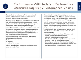 Conformance With Technical Performance
Measures Adjusts EV Performance Values
Technical Performance Measures (TPMs) are traditionally
defined and evaluated to assess how well a system is
achieving its performance requirements.
Typically, dozens of TPMs are defined for a system. Although
they generate useful information and data about a system’s
performance, little is available in the program management
community on how to integrate these measures into a
meaningful measure of the system’s overall performance risk.
TPMs may be combined to measure and monitor the overall
performance risk of a system. The approach consists of
integrating individual technical performance measures in a
way that produces an overall risk index.
The Program Manager must be cognizant of three basic
program elements (baselines):
§ Cost
§ Schedule
§ Technical Performance
The first two are tracked through cost and schedule control
systems (earned value).
The last is tracked through the technical performance
measurement (TPM) system. TPM is the program manager’s
early warning system, when correlated to cost and schedule
reports, to provide the complete status of the program.
The TPM method includes selecting Technical Performance
Parameters; assigning weights; linking to CWBS; planning
progress over time; getting data; evaluating variances; and
taking corrective action as needed.
Variances indicate level of risk and detect new risks before
their effects on cost/schedule are irrevocable. The TPM
approach involves:
§ Assessing technical characteristics of the system and
identify problems through tests/analyses.
§ Surfacing inadequacies in time and dollars.
§ Complements cost/schedule performance measurement
§ Providing a basis for cost/schedule revisions.
§ Facilitating the verification of results achieved against
technical requirements and what remaining technical work
can be accomplished within established budgets.
ChapterII
74
 