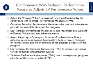 Conformance With Technical Performance
Measures Adjusts EV Performance Values
¨ Adjust the “Earned Value” forecast of future performance by the
compliance with Technical Performance Measures (TPM).
¨ Correlate Technical Performance Measures with cost and schedule to
provide the complete status of the program.
¨ Use Technical Performance Measures to add “technical achievement”
to Earned Value’s cost and schedule metrics.
¨ Assess the program’s progress in terms of technical compliance,
potential rework, postponed functionality (to later Work Packages
or rolling waves) and other dilutions of the physical progress of the
program.
¨ Use Technical Performance Parameters (TPPs) to indicate key areas
for risk reduction and program success.
¨ Technical Performance Measures (TPMs) are a time–phased progress
plan for achievement of critical TPPs.
ChapterII
75
 