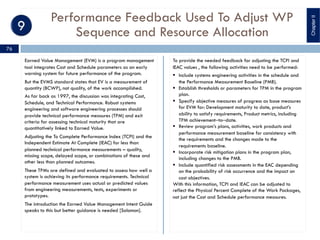 Performance Feedback Used To Adjust WP
Sequence and Resource Allocation
Earned Value Management (EVM) is a program management
tool integrates Cost and Schedule parameters as an early
warning system for future performance of the program.
But the EVMS standard states that EV is a measurement of
quantity (BCWP), not quality, of the work accomplished.
As far back as 1997, the discussion was integrating Cost,
Schedule, and Technical Performance. Robust systems
engineering and software engineering processes should
provide technical performance measures (TPM) and exit
criteria for assessing technical maturity that are
quantitatively linked to Earned Value.
Adjusting the To Complete Performance Index (TCPI) and the
Independent Estimate At Complete (IEAC) for less than
planned technical performance measurements – quality,
missing scope, delayed scope, or combinations of these and
other less than planned outcomes.
These TPMs are defined and evaluated to assess how well a
system is achieving its performance requirements. Technical
performance measurement uses actual or predicted values
from engineering measurements, tests, experiments or
prototypes.
The introduction the Earned Value Management Intent Guide
speaks to this but better guidance is needed [Solomon].
To provide the needed feedback for adjusting the TCPI and
IEAC values , the following activities need to be performed:
§ Include systems engineering activities in the schedule and
the Performance Measurement Baseline (PMB).
§ Establish thresholds or parameters for TPM in the program
plan.
§ Specify objective measures of progress as base measures
for EVM for: Development maturity to date, product’s
ability to satisfy requirements, Product metrics, including
TPM achievement‒to‒date.
§ Review program’s plans, activities, work products and
performance measurement baseline for consistency with
the requirements and the changes made to the
requirements baseline.
§ Incorporate risk mitigation plans in the program plan,
including changes to the PMB.
§ Include quantified risk assessments in the EAC depending
on the probability of risk occurrence and the impact on
cost objectives.
With this information, TCPI and IEAC can be adjusted to
reflect the Physical Percent Complete of the Work Packages,
not just the Cost and Schedule performance measures.
ChapterII
76
 