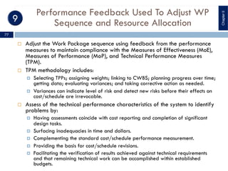 Performance Feedback Used To Adjust WP
Sequence and Resource Allocation
¨ Adjust the Work Package sequence using feedback from the performance
measures to maintain compliance with the Measures of Effectiveness (MoE),
Measures of Performance (MoP), and Technical Performance Measures
(TPM).
¨ TPM methodology includes:
¤ Selecting TPPs; assigning weights; linking to CWBS; planning progress over time;
getting data; evaluating variances; and taking corrective action as needed.
¤ Variances can indicate level of risk and detect new risks before their effects on
cost/schedule are irrevocable.
¨ Assess of the technical performance characteristics of the system to identify
problems by:
¤ Having assessments coincide with cost reporting and completion of significant
design tasks.
¤ Surfacing inadequacies in time and dollars.
¤ Complementing the standard cost/schedule performance measurement.
¤ Providing the basis for cost/schedule revisions.
¤ Facilitating the verification of results achieved against technical requirements
and that remaining technical work can be accomplished within established
budgets.
ChapterII
77
 
