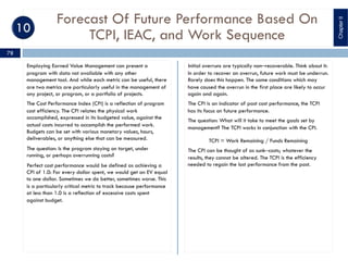 Forecast Of Future Performance Based On
TCPI, IEAC, and Work Sequence
Employing Earned Value Management can present a
program with data not available with any other
management tool. And while each metric can be useful, there
are two metrics are particularly useful in the management of
any project, or program, or a portfolio of projects.
The Cost Performance Index (CPI) is a reflection of program
cost efficiency. The CPI relates the physical work
accomplished, expressed in its budgeted value, against the
actual costs incurred to accomplish the performed work.
Budgets can be set with various monetary values, hours,
deliverables, or anything else that can be measured.
The question: Is the program staying on target, under
running, or perhaps overrunning costs?
Perfect cost performance would be defined as achieving a
CPI of 1.0: For every dollar spent, we would get an EV equal
to one dollar. Sometimes we do better, sometimes worse. This
is a particularly critical metric to track because performance
at less than 1.0 is a reflection of excessive costs spent
against budget.
Initial overruns are typically non‒recoverable. Think about it:
In order to recover an overrun, future work must be underrun.
Rarely does this happen. The same conditions which may
have caused the overrun in the first place are likely to occur
again and again.
The CPI is an indicator of past cost performance, the TCPI
has its focus on future performance.
The question: What will it take to meet the goals set by
management? The TCPI works in conjunction with the CPI.
TCPI = Work Remaining / Funds Remaining
The CPI can be thought of as sunk‒costs; whatever the
results, they cannot be altered. The TCPI is the efficiency
needed to regain the lost performance from the past.
ChapterII
78
 