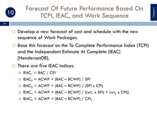 Forecast Of Future Performance Based On
TCPI, IEAC, and Work Sequence
¨ Develop a new forecast of cost and schedule with the new
sequence of Work Packages.
¨ Base this forecast on the To Complete Performance Index (TCPI)
and the Independent Estimate At Complete (IEAC)
[Henderson08].
¨ There are five IEAC indices.
¤ IEAC1 = BAC / CPI
¤ IEAC2 = ACWP + (BAC – BCWP) / SPI
¤ IEAC3 = ACWP + (BAC – BCWP) / (SPI x CPI)
¤ IEAC4 = ACWP + (BAC – BCWP) / ((wt1 x SPI) + (wt2 x CPI))
¤ IEAC5 = ACWP + (BAC – BCWP) / CPIx
ChapterII
79
 