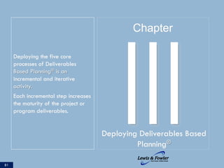Deploying the five core
processes of Deliverables
Based Planning® is an
incremental and iterative
activity.
Each incremental step increases
the maturity of the project or
program deliverables.
81
IIIDeploying Deliverables Based
Planning®
Chapter
 