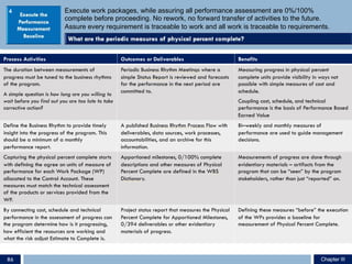 Execute work packages, while assuring all performance assessment are 0%/100%
complete before proceeding. No rework, no forward transfer of activities to the future.
Assure every requirement is traceable to work and all work is traceable to requirements.
Process Activities Outcomes or Deliverables Benefits
The duration between measurements of
progress must be tuned to the business rhythms
of the program.
A simple question is how long are you willing to
wait before you find out you are too late to take
corrective action?
Periodic Business Rhythm Meetings where a
simple Status Report is reviewed and forecasts
for the performance in the next period are
committed to.
Measuring progress in physical percent
complete units provide visibility in ways not
possible with simple measures of cost and
schedule.
Coupling cost, schedule, and technical
performance is the basis of Performance Based
Earned Value
Define the Business Rhythm to provide timely
insight into the progress of the program. This
should be a minimum of a monthly
performance report.
A published Business Rhythm Process Flow with
deliverables, data sources, work processes,
accountabilities, and an archive for this
information.
Bi–weekly and monthly measures of
performance are used to guide management
decisions.
Capturing the physical percent complete starts
with defining the agree on units of measure of
performance for each Work Package (WP)
allocated to the Control Account. These
measures must match the technical assessment
of the products or services provided from the
WP.
Apportioned milestones, 0/100% complete
descriptions and other measures of Physical
Percent Complete are defined in the WBS
Dictionary.
Measurements of progress are done through
evidentiary materials – artifacts from the
program that can be “seen” by the program
stakeholders, rather than just “reported” on.
By connecting cost, schedule and technical
performance in the assessment of progress can
the program determine how is it progressing,
how efficient the resources are working and
what the risk adjust Estimate to Complete is.
Project status report that measures the Physical
Percent Complete for Apportioned Milestones,
0/394 deliverables or other evidentiary
materials of progress.
Defining these measures “before” the execution
of the WPs provides a baseline for
measurement of Physical Percent Complete.
4
Chapter IIIChapter III86
 