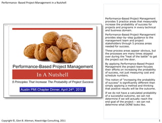 Performance -Based Project Management in a Nutshell




                                                            Performance-Based Project Management
                                                            provides 5 practice areas that measurably
                                                            increase the probability of success for
                                                            projects and programs in every technical
                                                            and business domain.
                                                            Performance-Based Project Management
                                                            provides step–by–step guidance to the
                                                            management team and project
                                                            stakeholders through 5 process areas
                                                            needed for success.
                                                            These process areas appear obvious, but
                                                            the processes are many times skipped
                                                            over during the “heat of the battle” to get
                                                            the project out the door.
                                                            By applying Performance-Based Project
                                                            Management the project team focuses
                                                            their efforts on increasing the probability
                                                            of success, not just measuring cost and
                                                            schedule numbers.
                                                            This notion of “increasing the probability
                                                            of success” is significantly different than
                                                            simply applying a method and thinking
                                                            that positive results will be the outcome.
                                                            If we do not have a calculated probability
                                                            of a successful outcome, we can not
                                                            determine if we will actually reach the
                                                            end goal of the project – we can not
                                                            determine what DONE looks like.




Copyright ©, Glen B. Alleman, Niwotridge Consulting, 2011                                                 1
 