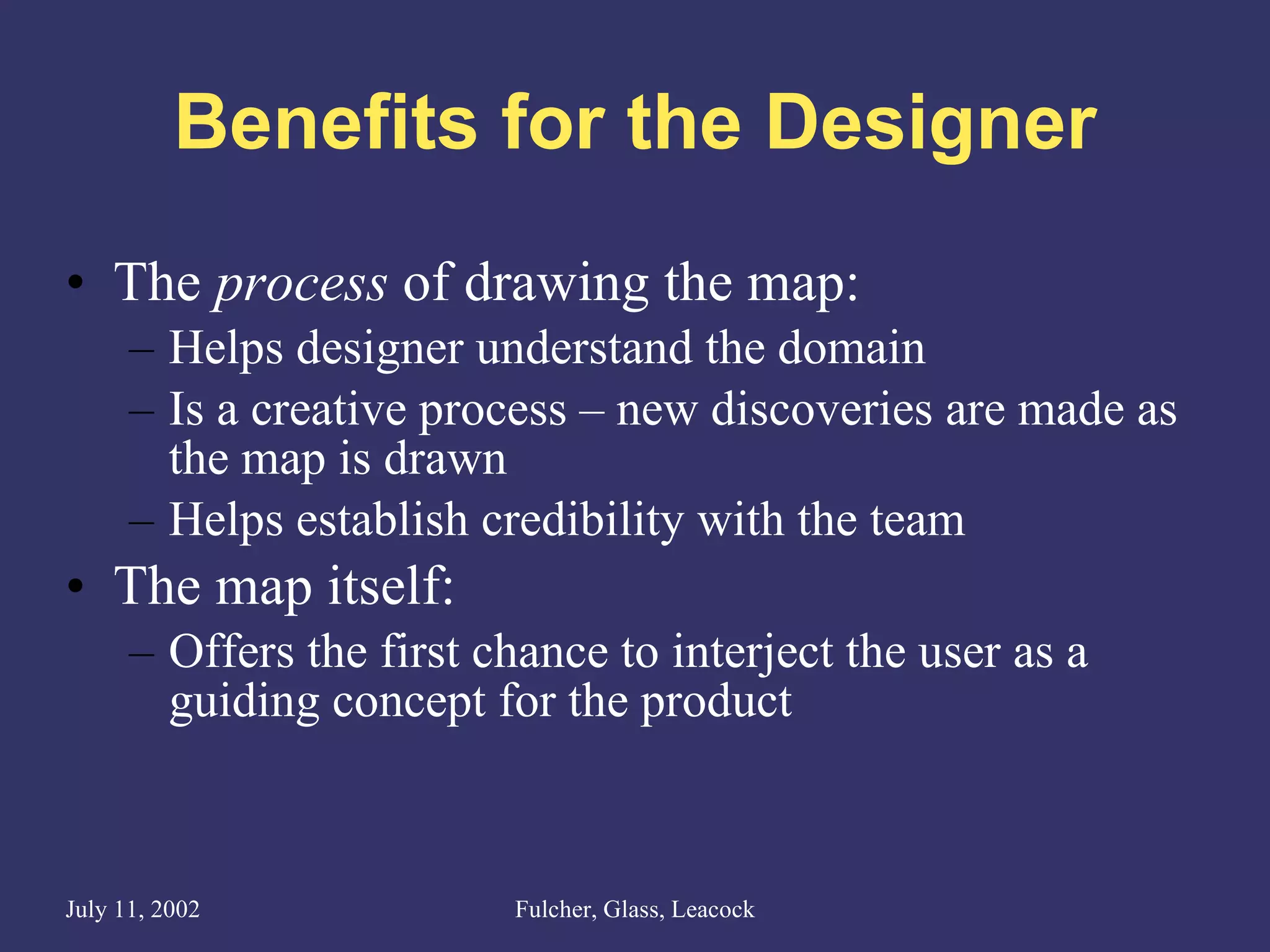 Benefits for the Designer The  process  of drawing the map: Helps designer understand the domain  Is a creative process – new discoveries are made as the map is drawn Helps establish credibility with the team The map itself: Offers the first chance to interject the user as a guiding concept for the product 