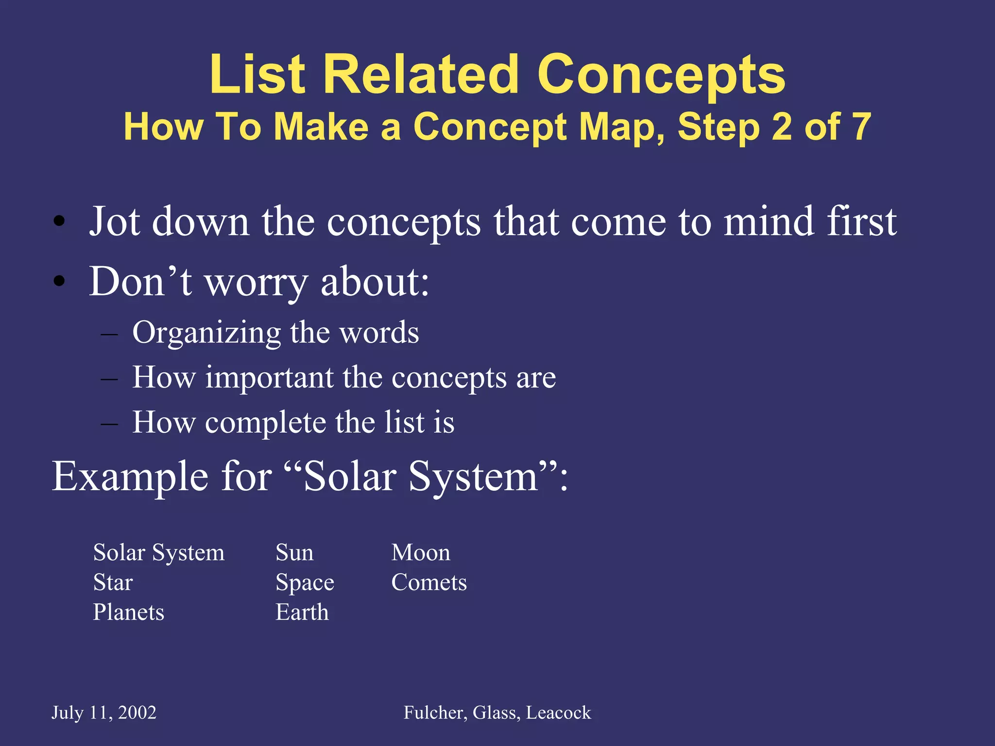 List Related Concepts How To Make a Concept Map, Step 2 of 7 Jot down the concepts that come to mind first Don’t worry about: Organizing the words How important the concepts are How complete the list is Example for “Solar System”: Solar System Star Planets Sun Space Earth Moon Comets 
