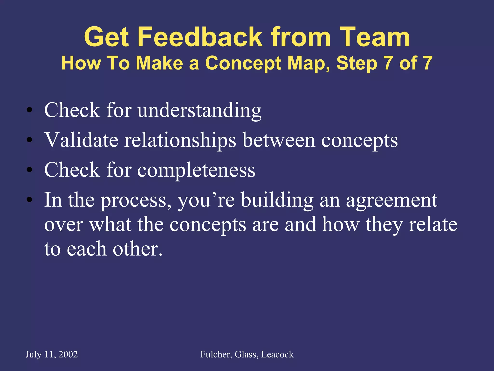 Get Feedback from Team How To Make a Concept Map, Step 7 of 7 Check for understanding Validate relationships between concepts Check for completeness In the process, you’re building an agreement over what the concepts are and how they relate to each other. 