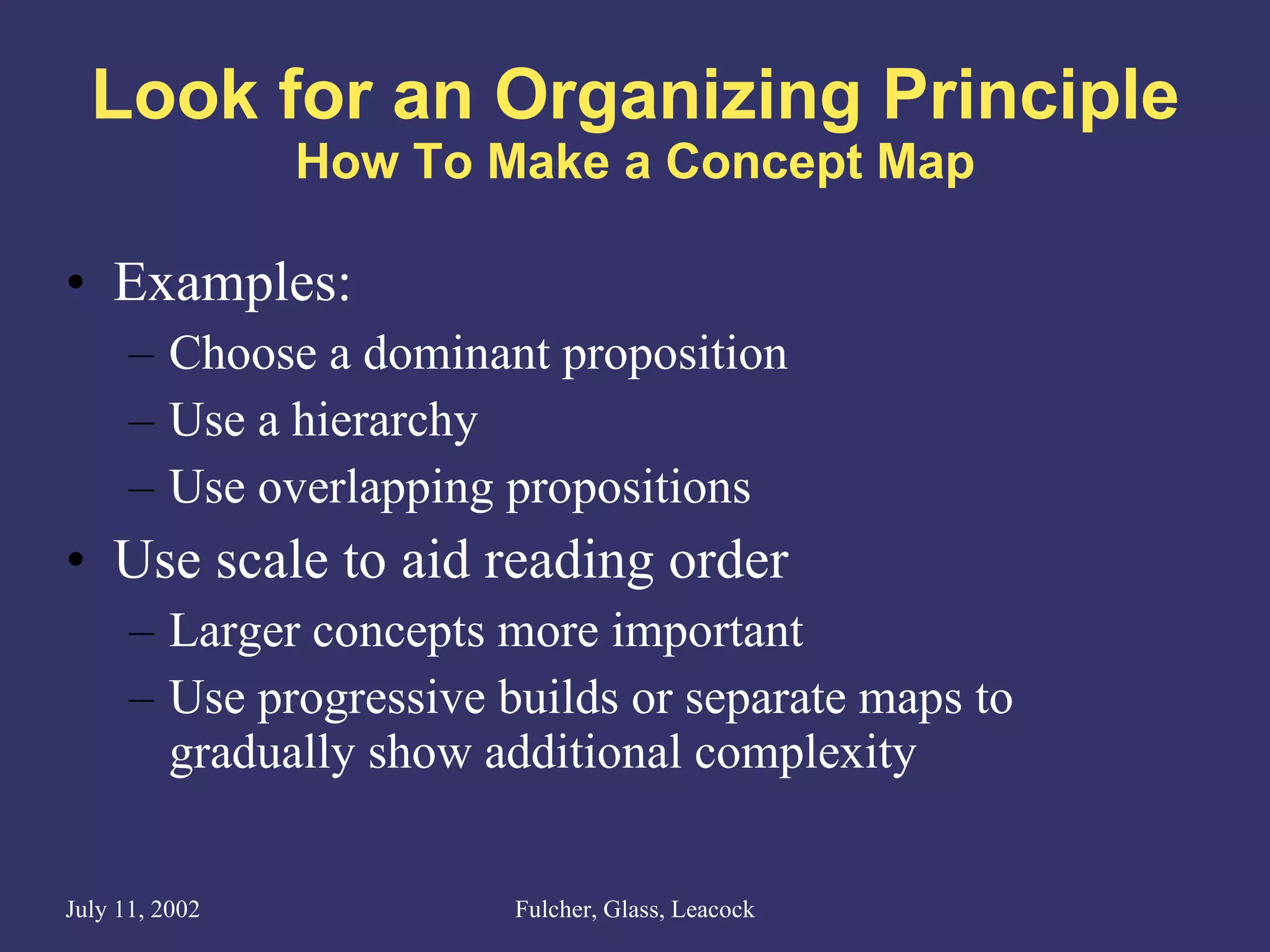 Look for an Organizing Principle How To Make a Concept Map Examples: Choose a dominant proposition Use a hierarchy Use overlapping propositions Use scale to aid reading order Larger concepts more important Use progressive builds or separate maps to gradually show additional complexity 