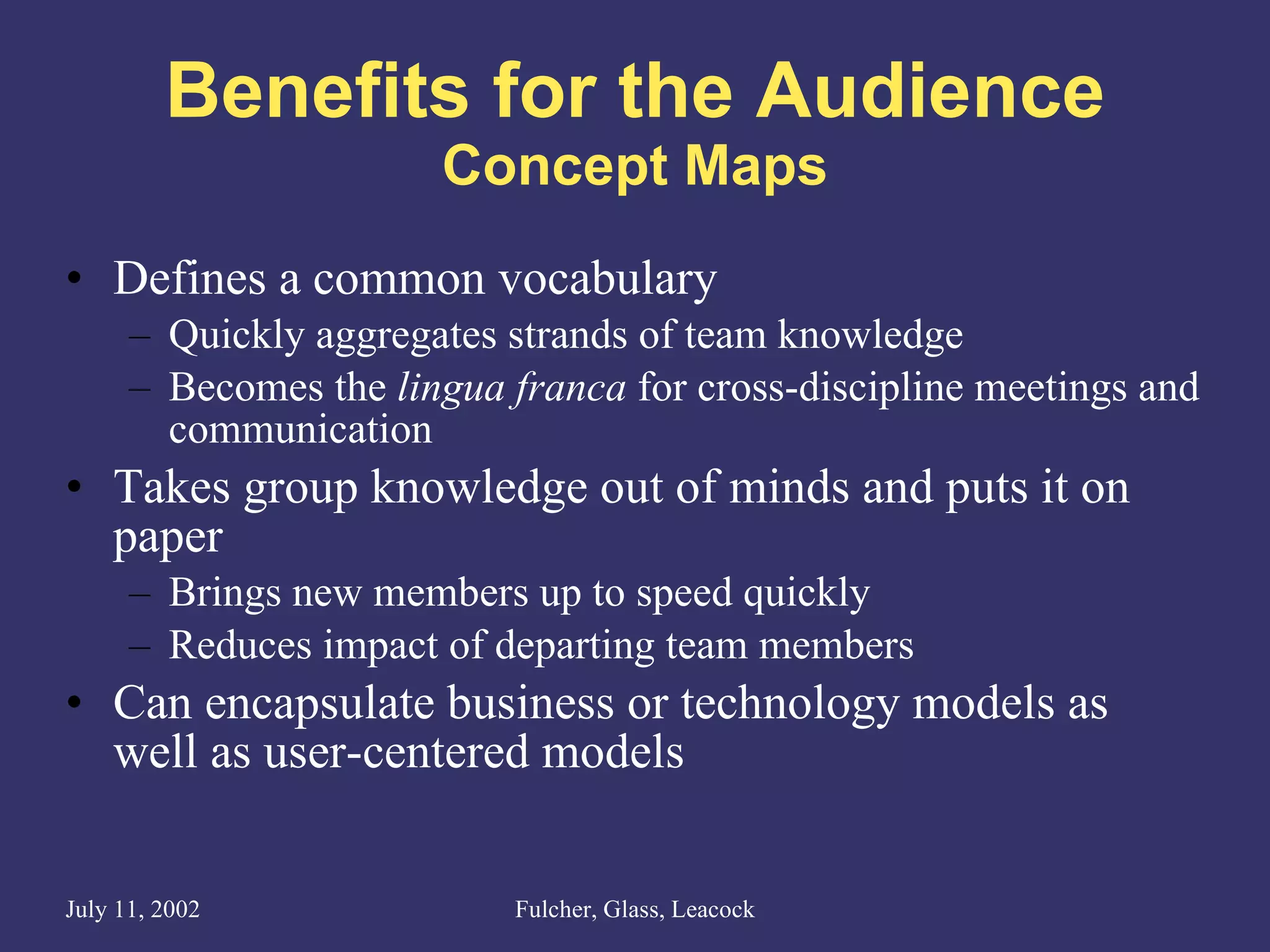 Benefits for the Audience Concept Maps Defines a common vocabulary Quickly aggregates strands of team knowledge Becomes the  lingua franca  for cross-discipline meetings and communication Takes group knowledge out of minds and puts it on paper Brings new members up to speed quickly Reduces impact of departing team members Can encapsulate business or technology models as well as user-centered models 