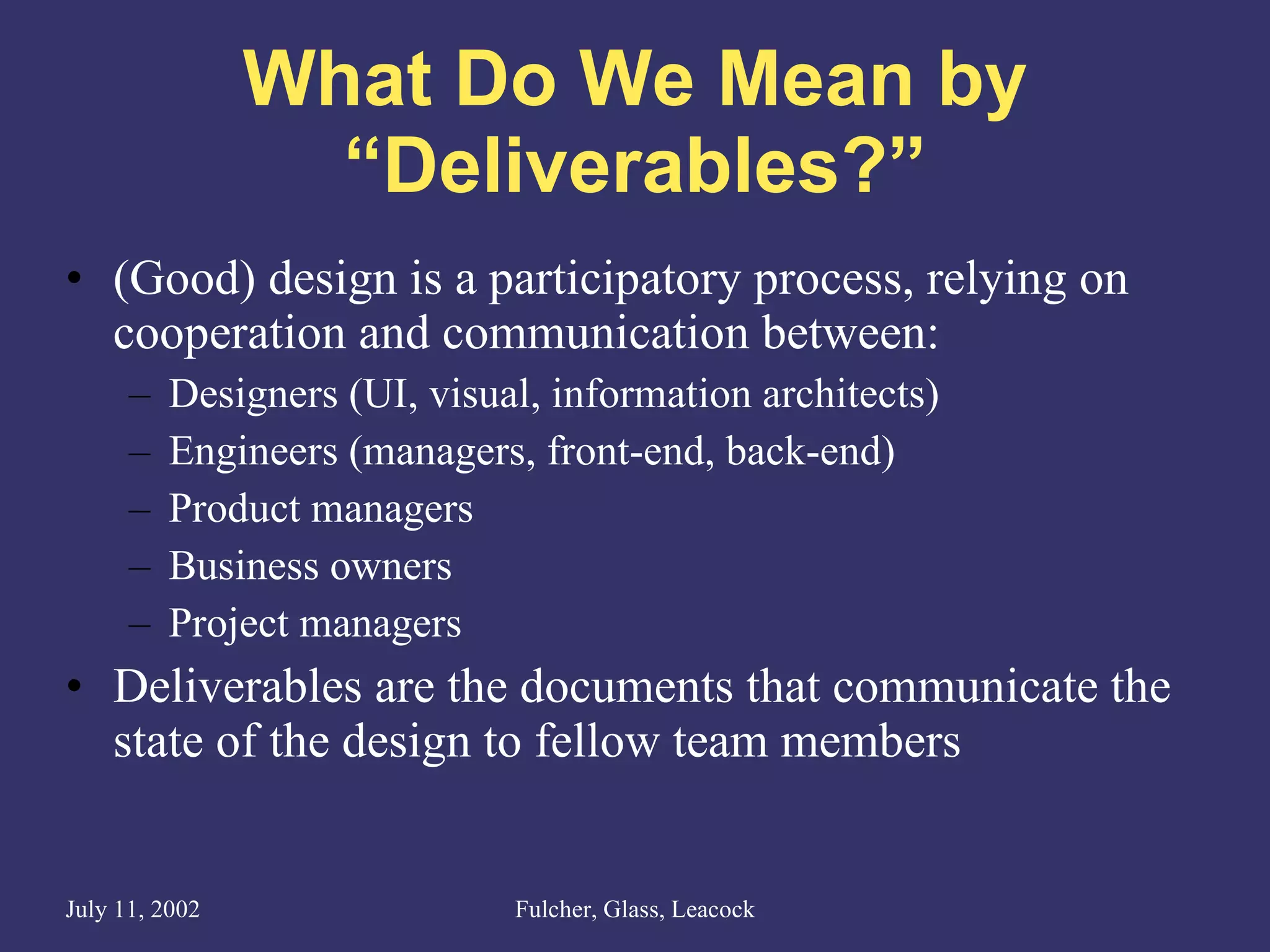 What Do We Mean by “Deliverables?” (Good) design is a participatory process, relying on cooperation and communication between: Designers (UI, visual, information architects) Engineers (managers, front-end, back-end) Product managers Business owners Project managers Deliverables are the documents that communicate the state of the design to fellow team members 