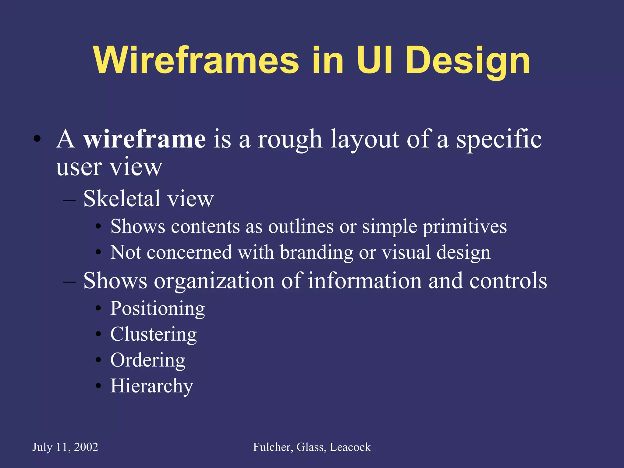 Wireframes in UI Design A  wireframe  is a rough layout of a specific user view Skeletal view Shows contents as outlines or simple primitives Not concerned with branding or visual design  Shows organization of information and controls Positioning Clustering Ordering Hierarchy 