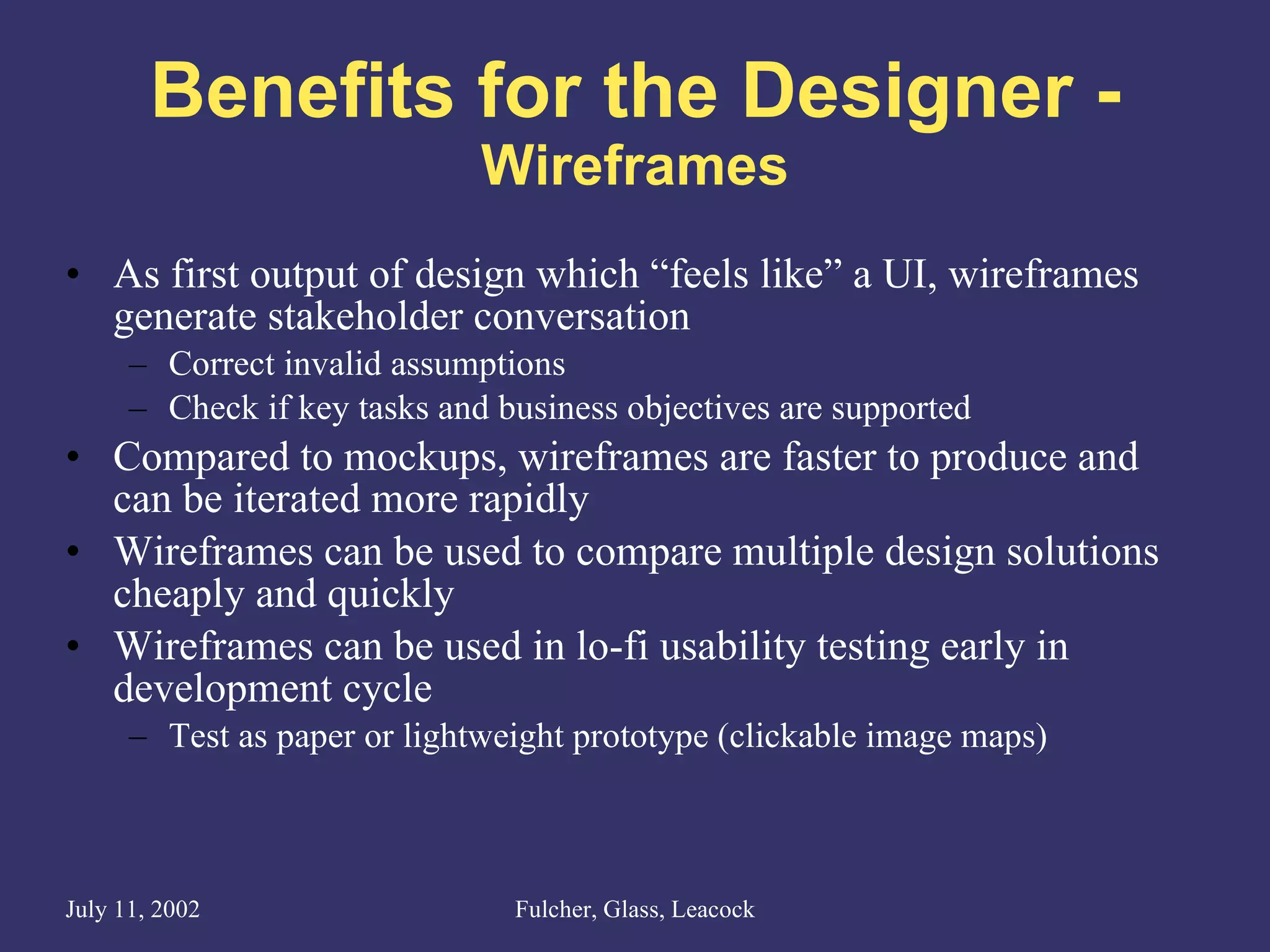 Benefits for the Designer - Wireframes As first output of design which “feels like” a UI, wireframes generate stakeholder conversation Correct invalid assumptions Check if key tasks and business objectives are supported Compared to mockups, wireframes are faster to produce and can be iterated more rapidly Wireframes can be used to compare multiple design solutions cheaply and quickly  Wireframes can be used in lo-fi usability testing early in development cycle Test as paper or lightweight prototype (clickable image maps) 