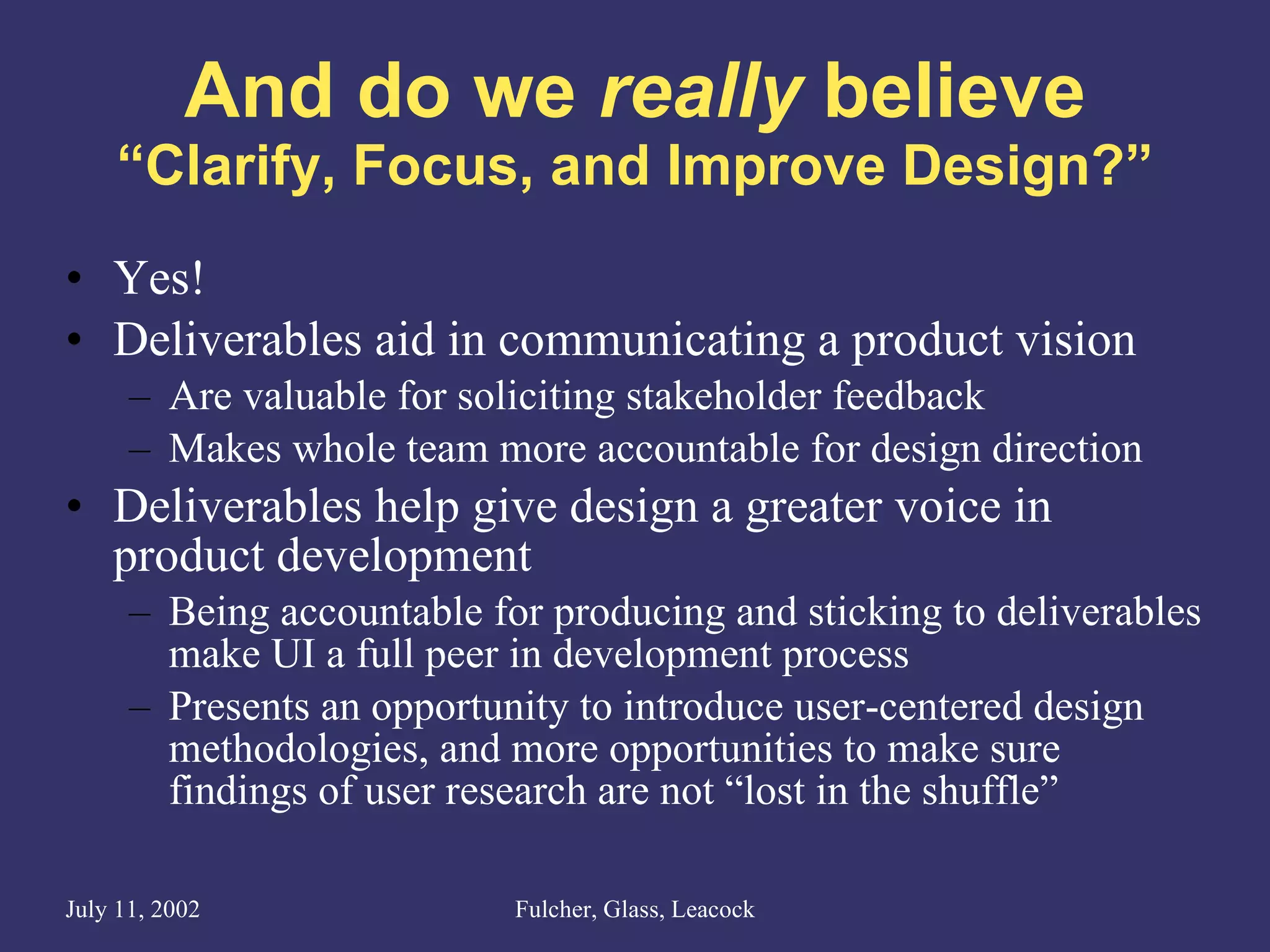 And do we  really  believe “Clarify, Focus, and Improve Design?” Yes! Deliverables aid in communicating a product vision Are valuable for soliciting stakeholder feedback Makes whole team more accountable for design direction Deliverables help give design a greater voice in product development Being accountable for producing and sticking to deliverables make UI a full peer in development process Presents an opportunity to introduce user-centered design methodologies, and more opportunities to make sure findings of user research are not “lost in the shuffle” 