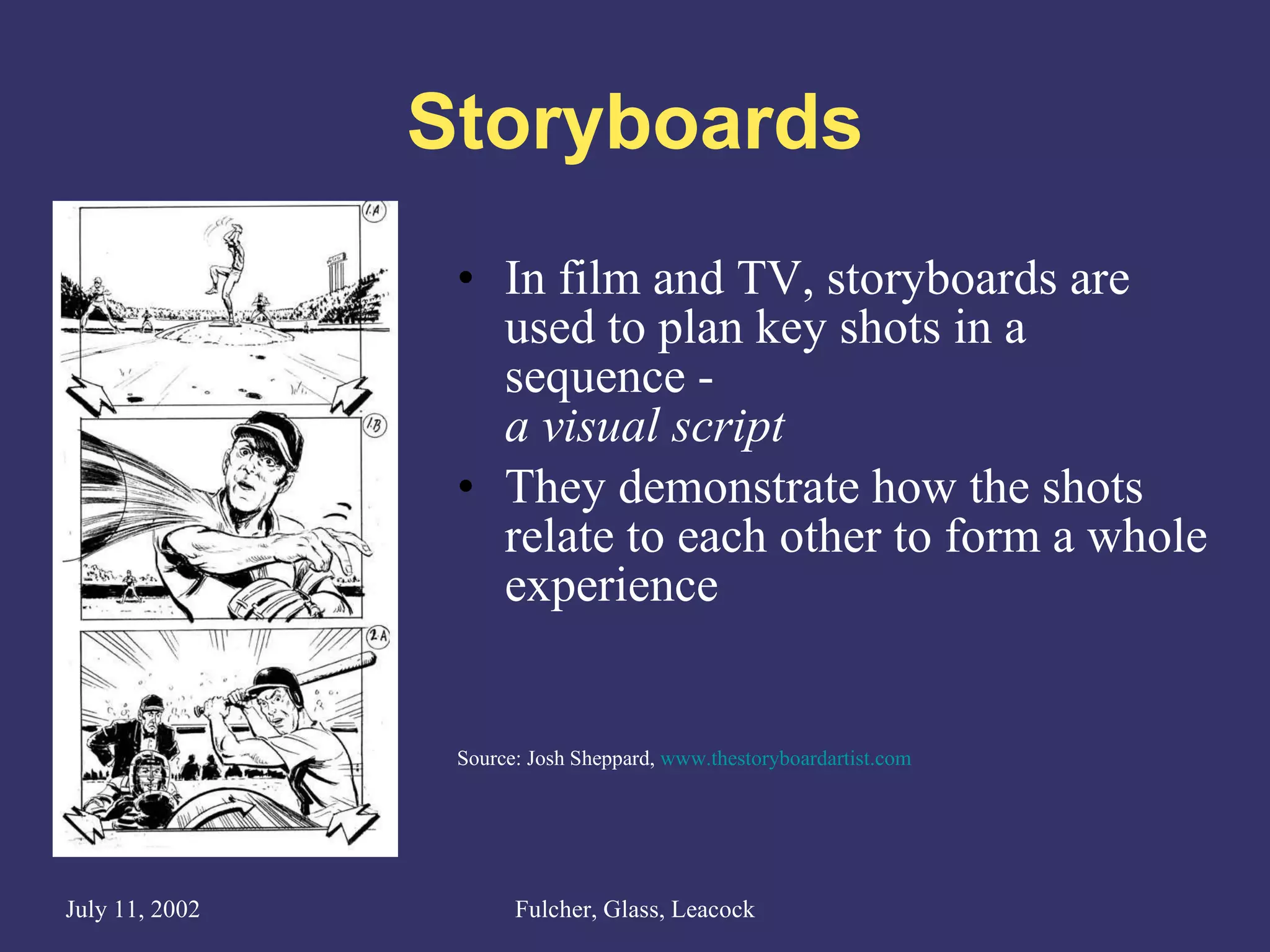 Storyboards In film and TV, storyboards are used to plan key shots in a sequence -  a visual script They demonstrate how the shots relate to each other to form a whole experience Source: Josh Sheppard,  www.thestoryboardartist.com 